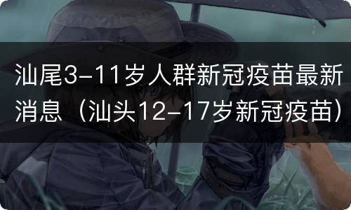 汕尾3-11岁人群新冠疫苗最新消息（汕头12-17岁新冠疫苗）