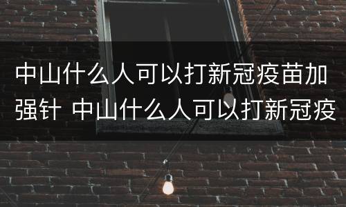 中山什么人可以打新冠疫苗加强针 中山什么人可以打新冠疫苗加强针呢