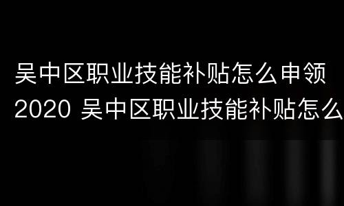 吴中区职业技能补贴怎么申领2020 吴中区职业技能补贴怎么申领2020