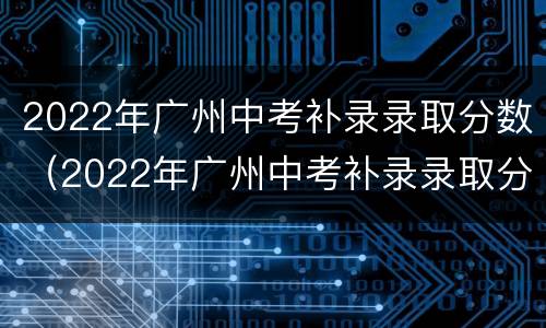 2022年广州中考补录录取分数（2022年广州中考补录录取分数是多少）