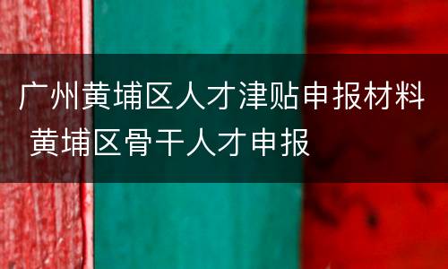 广州黄埔区人才津贴申报材料 黄埔区骨干人才申报