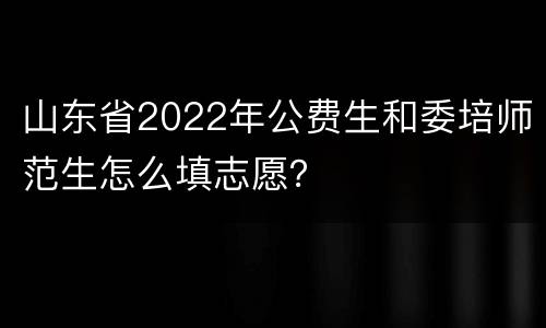 山东省2022年公费生和委培师范生怎么填志愿？