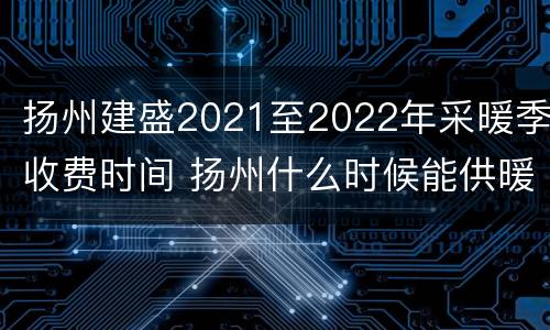 扬州建盛2021至2022年采暖季收费时间 扬州什么时候能供暖