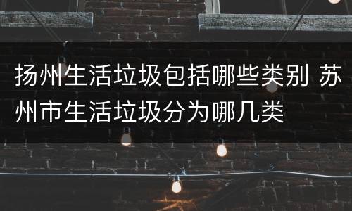 扬州生活垃圾包括哪些类别 苏州市生活垃圾分为哪几类