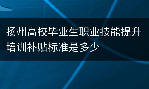 扬州高校毕业生职业技能提升培训补贴标准是多少