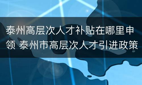 泰州高层次人才补贴在哪里申领 泰州市高层次人才引进政策