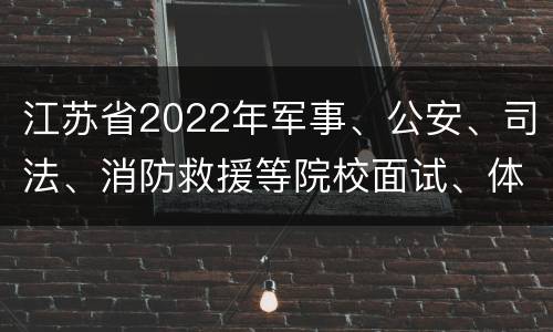 江苏省2022年军事、公安、司法、消防救援等院校面试、体检或体能（心理）测评安排表
