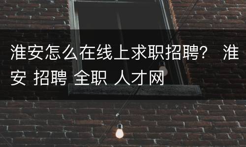 淮安怎么在线上求职招聘？ 淮安 招聘 全职 人才网