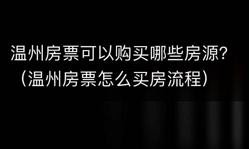 温州房票可以购买哪些房源？（温州房票怎么买房流程）