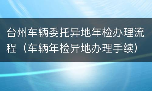 台州车辆委托异地年检办理流程（车辆年检异地办理手续）