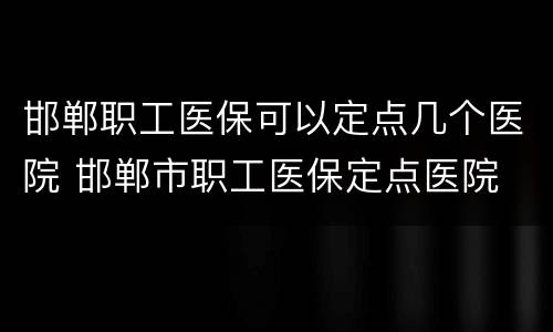 邯郸职工医保可以定点几个医院 邯郸市职工医保定点医院