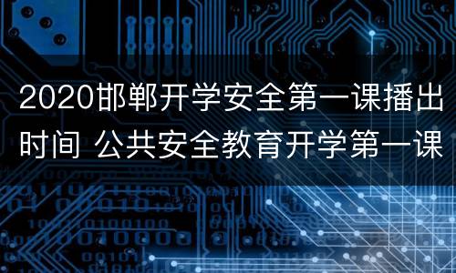 2020邯郸开学安全第一课播出时间 公共安全教育开学第一课2020在哪里播出?