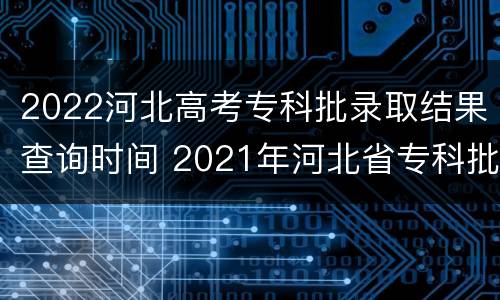 2022河北高考专科批录取结果查询时间 2021年河北省专科批录取结果查询时间