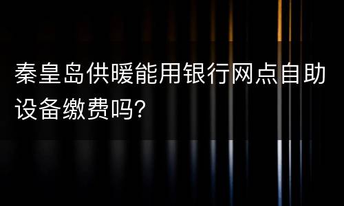 秦皇岛供暖能用银行网点自助设备缴费吗？