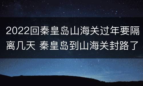 2022回秦皇岛山海关过年要隔离几天 秦皇岛到山海关封路了吗