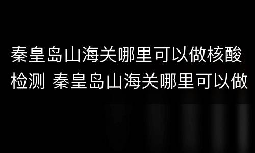 秦皇岛山海关哪里可以做核酸检测 秦皇岛山海关哪里可以做核酸检测报告