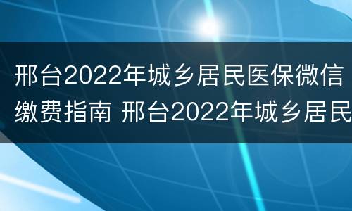 邢台2022年城乡居民医保微信缴费指南 邢台2022年城乡居民医保微信缴费指南电话