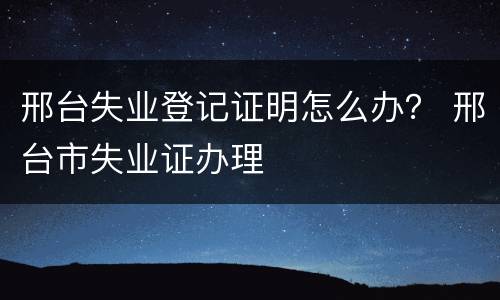 邢台失业登记证明怎么办？ 邢台市失业证办理
