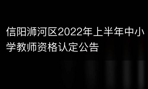 信阳浉河区2022年上半年中小学教师资格认定公告