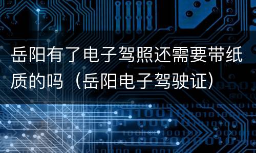 岳阳有了电子驾照还需要带纸质的吗（岳阳电子驾驶证）