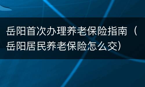岳阳首次办理养老保险指南（岳阳居民养老保险怎么交）