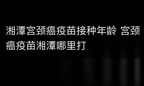 湘潭宫颈癌疫苗接种年龄 宫颈癌疫苗湘潭哪里打