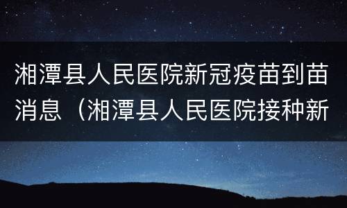 湘潭县人民医院新冠疫苗到苗消息（湘潭县人民医院接种新冠疫苗）