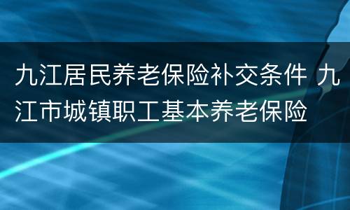 九江居民养老保险补交条件 九江市城镇职工基本养老保险