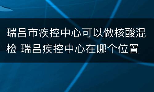 瑞昌市疾控中心可以做核酸混检 瑞昌疾控中心在哪个位置