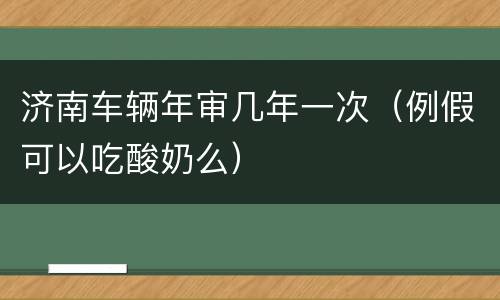 济南车辆年审几年一次（例假可以吃酸奶么）