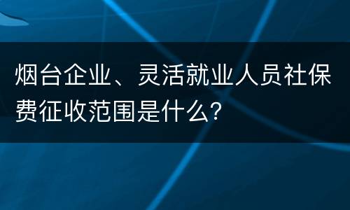 烟台企业、灵活就业人员社保费征收范围是什么？