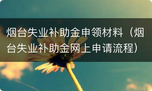 烟台失业补助金申领材料（烟台失业补助金网上申请流程）