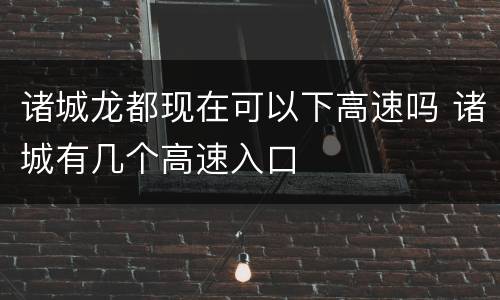 诸城龙都现在可以下高速吗 诸城有几个高速入口