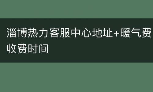 淄博热力客服中心地址+暖气费收费时间