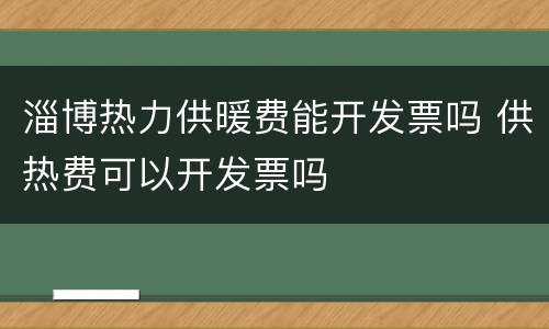 淄博热力供暖费能开发票吗 供热费可以开发票吗