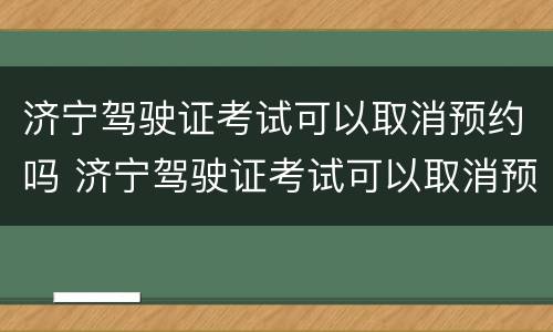济宁驾驶证考试可以取消预约吗 济宁驾驶证考试可以取消预约吗多少钱