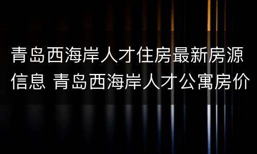 青岛西海岸人才住房最新房源信息 青岛西海岸人才公寓房价格