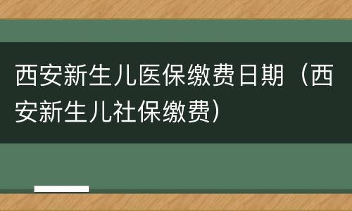 西安新生儿医保缴费日期（西安新生儿社保缴费）