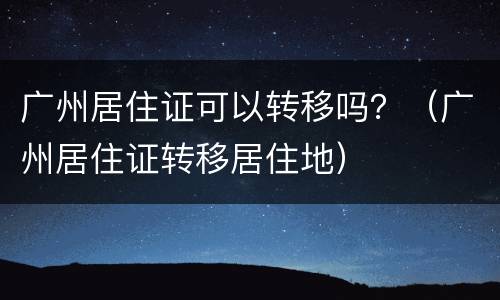 广州居住证可以转移吗？（广州居住证转移居住地）