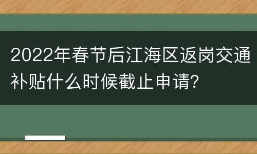 2022年春节后江海区返岗交通补贴什么时候截止申请？