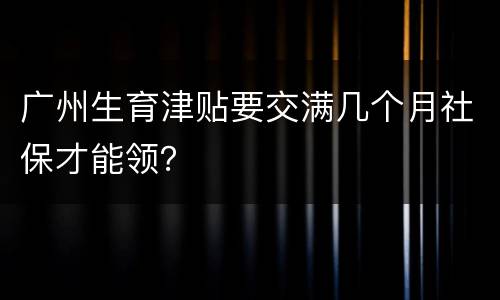广州生育津贴要交满几个月社保才能领？