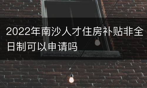 2022年南沙人才住房补贴非全日制可以申请吗