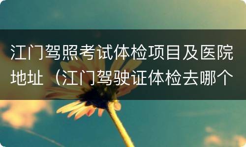 江门驾照考试体检项目及医院地址（江门驾驶证体检去哪个医院）