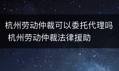 杭州劳动仲裁可以委托代理吗 杭州劳动仲裁法律援助