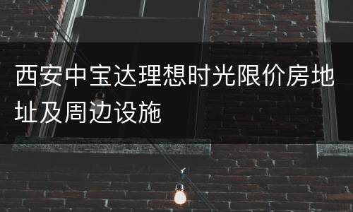 西安中宝达理想时光限价房地址及周边设施