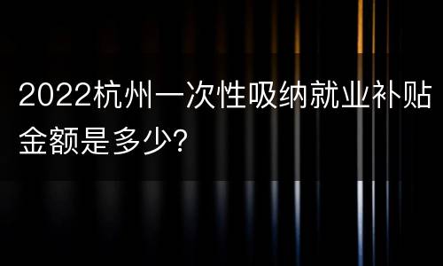 2022杭州一次性吸纳就业补贴金额是多少？