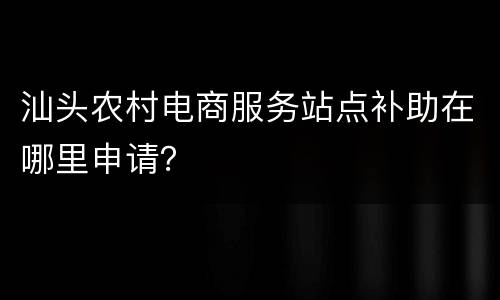 汕头农村电商服务站点补助在哪里申请？
