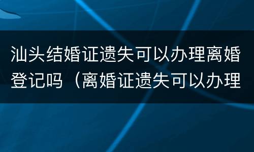 汕头结婚证遗失可以办理离婚登记吗（离婚证遗失可以办理结婚证吗）