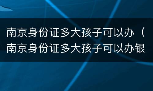 南京身份证多大孩子可以办（南京身份证多大孩子可以办银行卡）