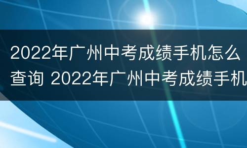 2022年广州中考成绩手机怎么查询 2022年广州中考成绩手机怎么查询呢